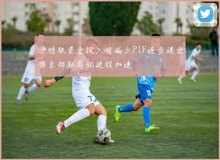 沙特联资金投入将减少PIF逐步退出俱乐部私有化进程加速