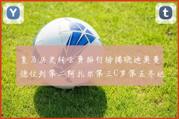 皇马历史转会费排行榜揭晓迪奥曼德位列第二阿扎尔第三C罗第五齐达内第七