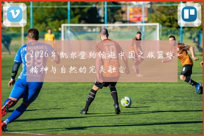 2026年凯尔登约翰逊中国之旅篮球精神与自然的完美融合