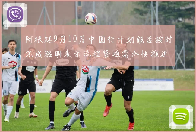 阿根廷9月10月中国行计划能否按时完成骆明表示流程紧迫需加快推进